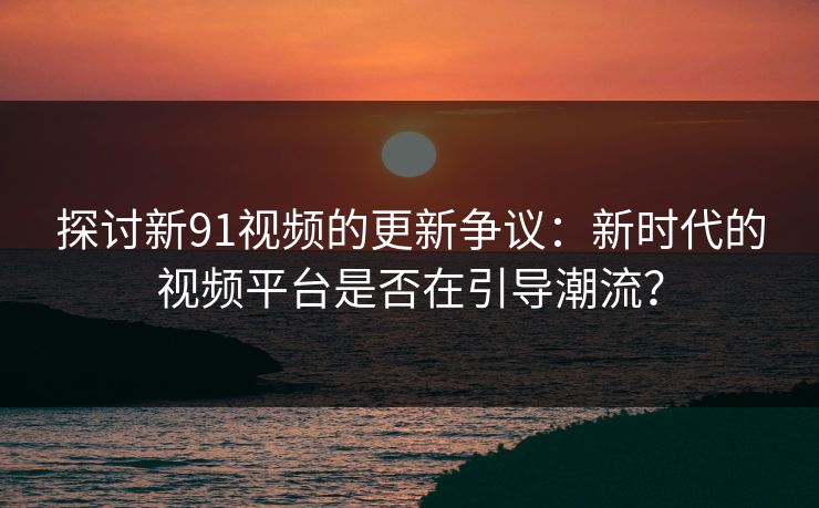 探讨新91视频的更新争议：新时代的视频平台是否在引导潮流？