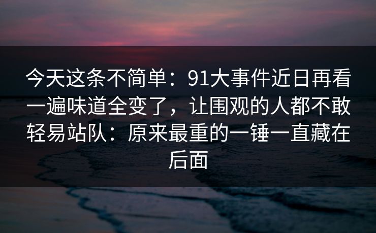 今天这条不简单：91大事件近日再看一遍味道全变了，让围观的人都不敢轻易站队：原来最重的一锤一直藏在后面