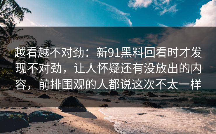 越看越不对劲：新91黑料回看时才发现不对劲，让人怀疑还有没放出的内容，前排围观的人都说这次不太一样