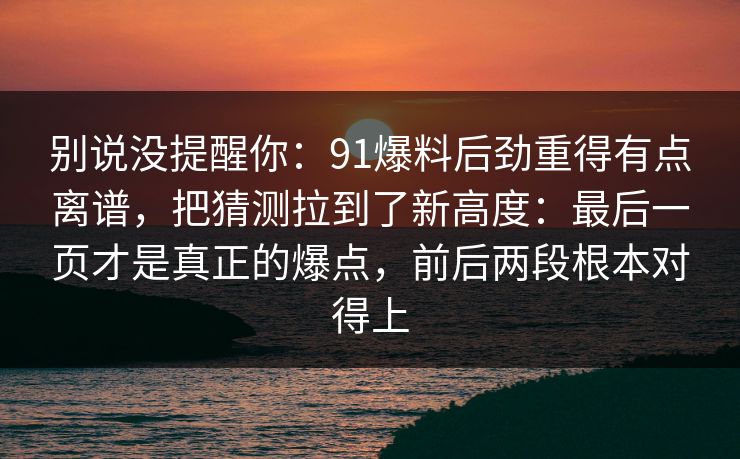 别说没提醒你:91爆料后劲重得有点离谱,把猜测拉到了新高度:最后一页才是真正的爆点,前后两段根本对得上 别说没提醒你:91爆料后劲重得有点离谱,把猜测拉到了新高度:最后一页才是真正的爆点,前后两段根本对得上