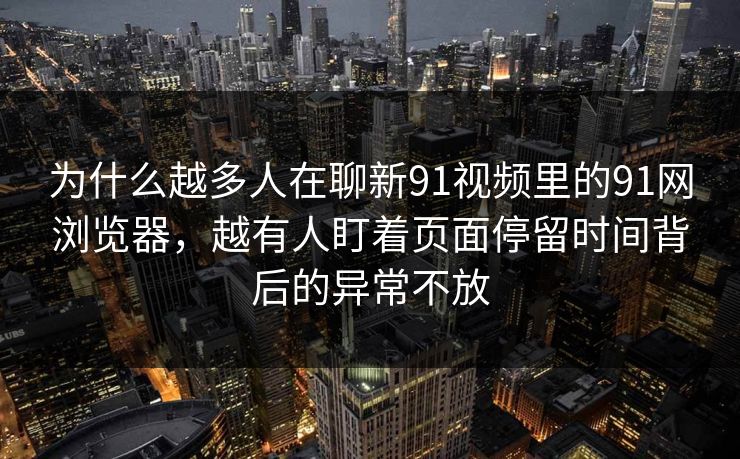 为什么越多人在聊新91视频里的91网浏览器，越有人盯着页面停留时间背后的异常不放