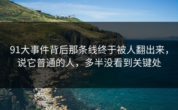 91大事件背后那条线终于被人翻出来，说它普通的人，多半没看到关键处
