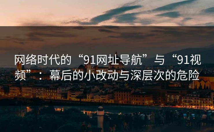 网络时代的“91网址导航”与“91视频”：幕后的小改动与深层次的危险