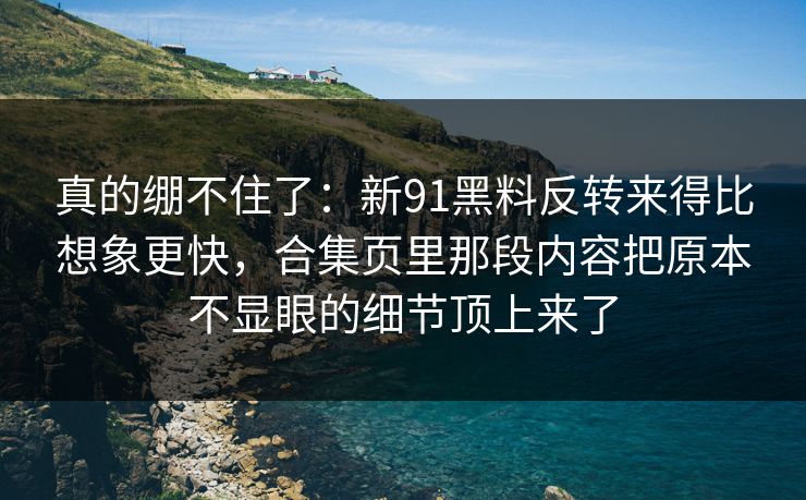 真的绷不住了：新91黑料反转来得比想象更快，合集页里那段内容把原本不显眼的细节顶上来了