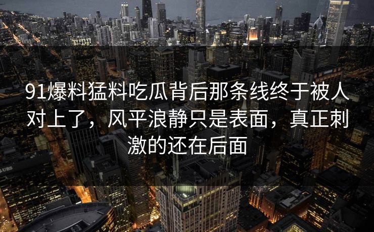 91爆料猛料吃瓜背后那条线终于被人对上了，风平浪静只是表面，真正刺激的还在后面