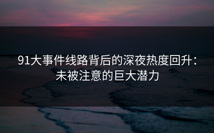 91大事件线路背后的深夜热度回升：未被注意的巨大潜力