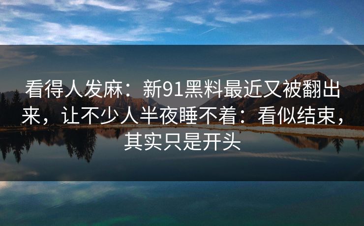 看得人发麻：新91黑料最近又被翻出来，让不少人半夜睡不着：看似结束，其实只是开头