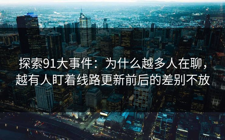 探索91大事件：为什么越多人在聊，越有人盯着线路更新前后的差别不放