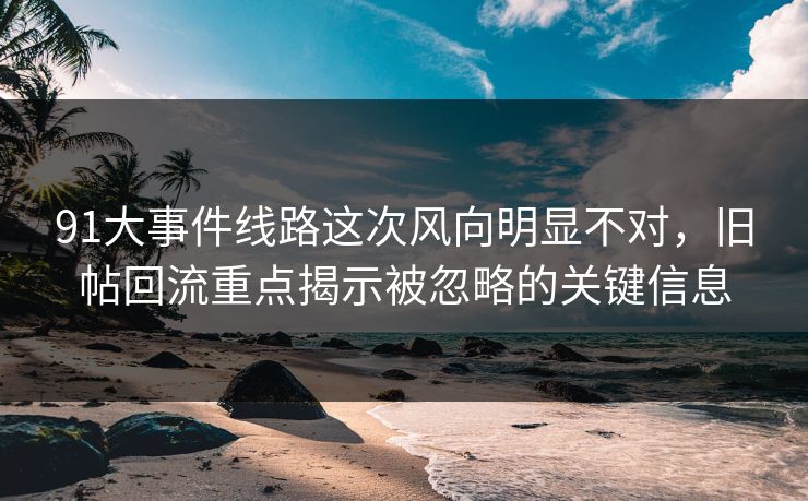 91大事件线路这次风向明显不对，旧帖回流重点揭示被忽略的关键信息