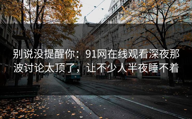 别说没提醒你：91网在线观看深夜那波讨论太顶了，让不少人半夜睡不着