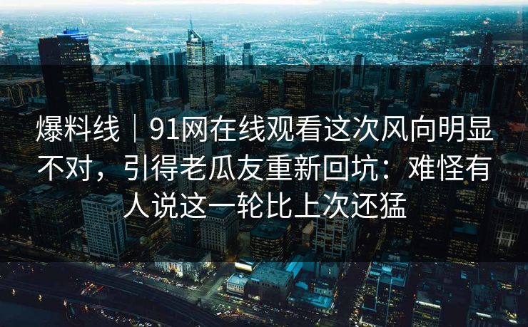 爆料线｜91网在线观看这次风向明显不对，引得老瓜友重新回坑：难怪有人说这一轮比上次还猛