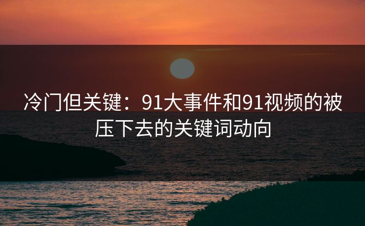 冷门但关键：91大事件和91视频的被压下去的关键词动向