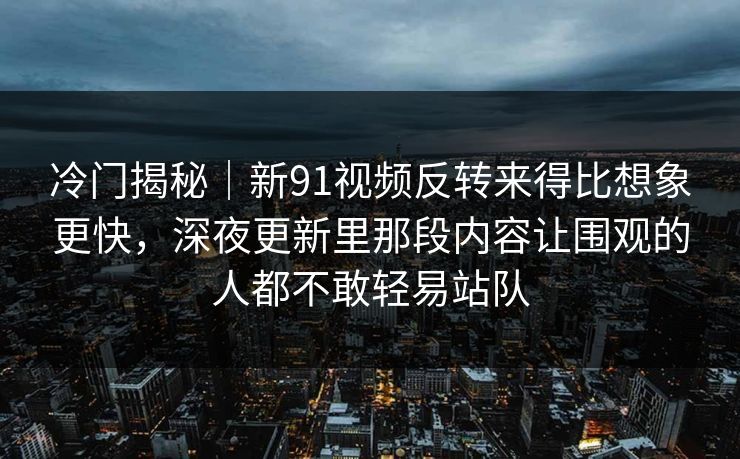 冷门揭秘｜新91视频反转来得比想象更快，深夜更新里那段内容让围观的人都不敢轻易站队