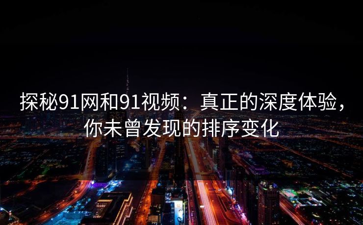 探秘91网和91视频：真正的深度体验，你未曾发现的排序变化
