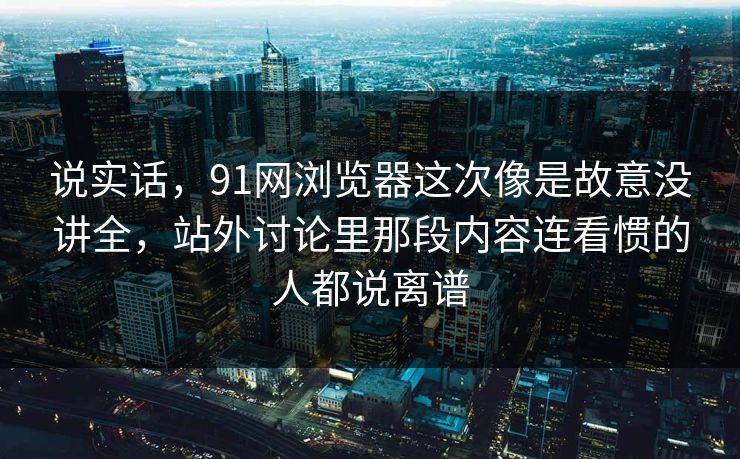 说实话，91网浏览器这次像是故意没讲全，站外讨论里那段内容连看惯的人都说离谱
