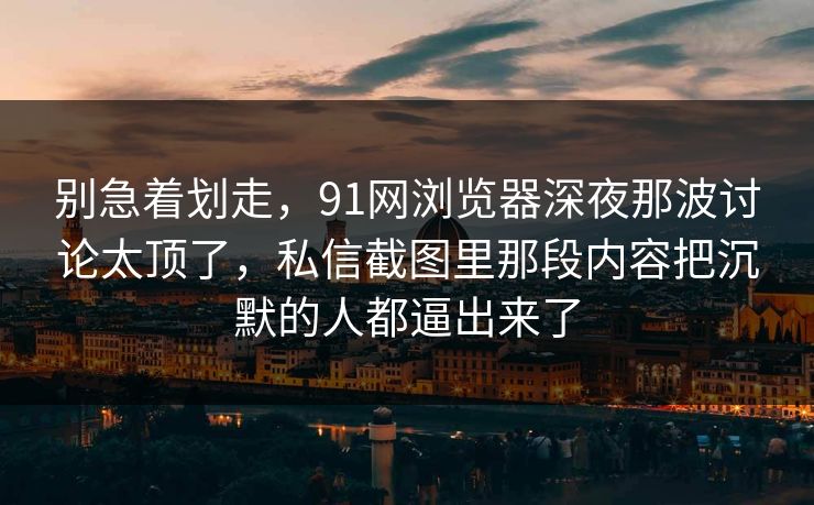 别急着划走，91网浏览器深夜那波讨论太顶了，私信截图里那段内容把沉默的人都逼出来了