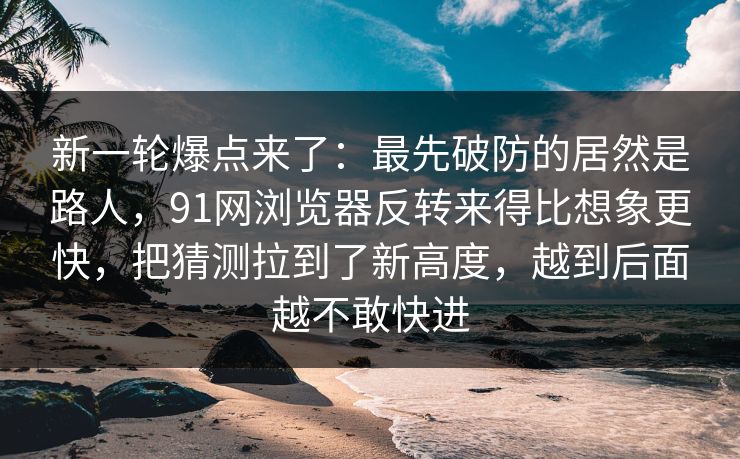 新一轮爆点来了：最先破防的居然是路人，91网浏览器反转来得比想象更快，把猜测拉到了新高度，越到后面越不敢快进