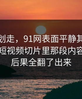 别急着划走，91网表面平静其实暗流很猛，短视频切片里那段内容把前因后果全翻了出来