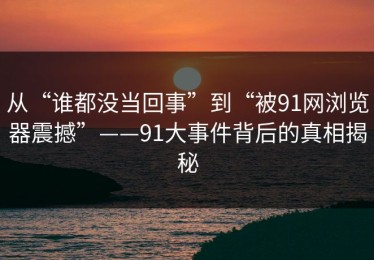 从“谁都没当回事”到“被91网浏览器震撼”——91大事件背后的真相揭秘