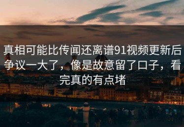 真相可能比传闻还离谱91视频更新后争议一大了，像是故意留了口子，看完真的有点堵