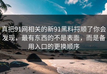真把91网相关的新91黑料捋顺了你会发现，最有东西的不是表面，而是备用入口的更换顺序