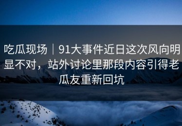 吃瓜现场｜91大事件近日这次风向明显不对，站外讨论里那段内容引得老瓜友重新回坑