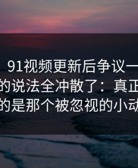 说实话，91视频更新后争议一下大了，把之前的说法全冲散了：真正让人失眠的是那个被忽视的小动作