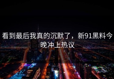 看到最后我真的沉默了，新91黑料今晚冲上热议
