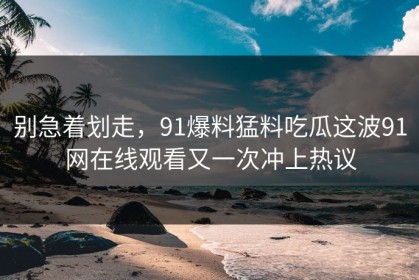 别急着划走，91爆料猛料吃瓜这波91网在线观看又一次冲上热议