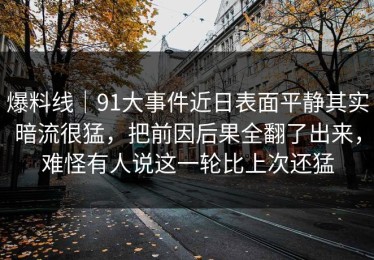 爆料线｜91大事件近日表面平静其实暗流很猛，把前因后果全翻了出来，难怪有人说这一轮比上次还猛
