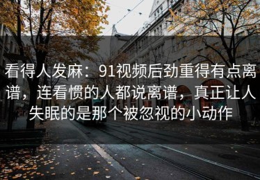 看得人发麻：91视频后劲重得有点离谱，连看惯的人都说离谱，真正让人失眠的是那个被忽视的小动作