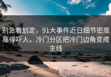 别急着划走，91大事件近日细节密度高得吓人，冷门分区把冷门边角变成主线