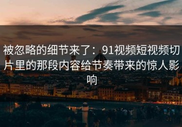 被忽略的细节来了：91视频短视频切片里的那段内容给节奏带来的惊人影响