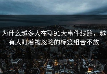 为什么越多人在聊91大事件线路，越有人盯着被忽略的标签组合不放
