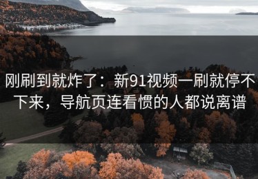 刚刷到就炸了：新91视频一刷就停不下来，导航页连看惯的人都说离谱