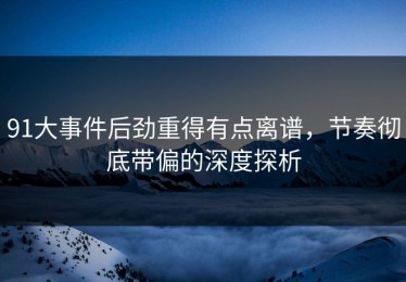 91大事件后劲重得有点离谱，节奏彻底带偏的深度探析