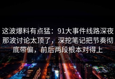 这波爆料有点猛：91大事件线路深夜那波讨论太顶了，深挖笔记把节奏彻底带偏，前后两段根本对得上