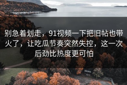 别急着划走，91视频一下把旧帖也带火了，让吃瓜节奏突然失控，这一次后劲比热度更可怕