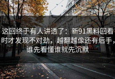 这回终于有人讲透了：新91黑料回看时才发现不对劲，越翻越像还有后手，谁先看懂谁就先沉默