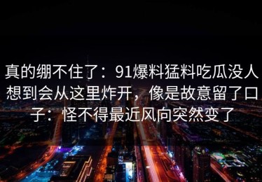 真的绷不住了：91爆料猛料吃瓜没人想到会从这里炸开，像是故意留了口子：怪不得最近风向突然变了