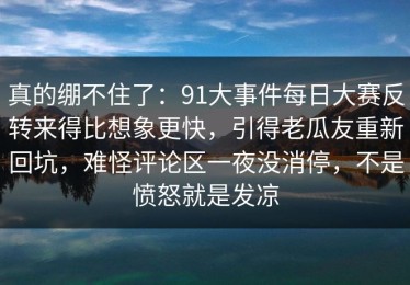 真的绷不住了：91大事件每日大赛反转来得比想象更快，引得老瓜友重新回坑，难怪评论区一夜没消停，不是愤怒就是发凉