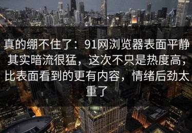 真的绷不住了：91网浏览器表面平静其实暗流很猛，这次不只是热度高，比表面看到的更有内容，情绪后劲太重了