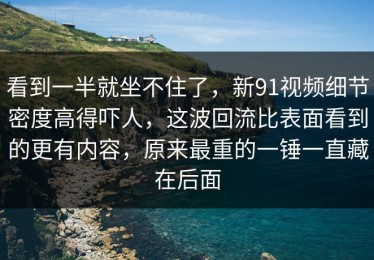 看到一半就坐不住了，新91视频细节密度高得吓人，这波回流比表面看到的更有内容，原来最重的一锤一直藏在后面