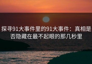 探寻91大事件里的91大事件：真相是否隐藏在最不起眼的那几秒里