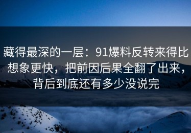 藏得最深的一层：91爆料反转来得比想象更快，把前因后果全翻了出来，背后到底还有多少没说完