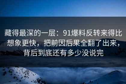 藏得最深的一层：91爆料反转来得比想象更快，把前因后果全翻了出来，背后到底还有多少没说完