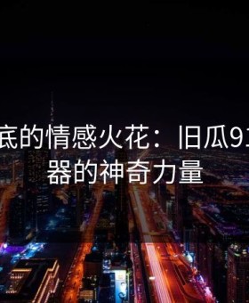 深藏心底的情感火花：旧瓜91网浏览器的神奇力量