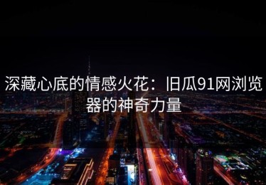 深藏心底的情感火花：旧瓜91网浏览器的神奇力量