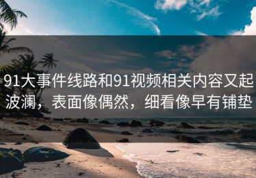 91大事件线路和91视频相关内容又起波澜，表面像偶然，细看像早有铺垫