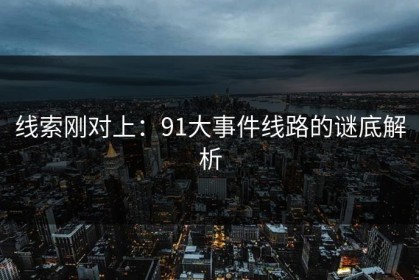 线索刚对上：91大事件线路的谜底解析
